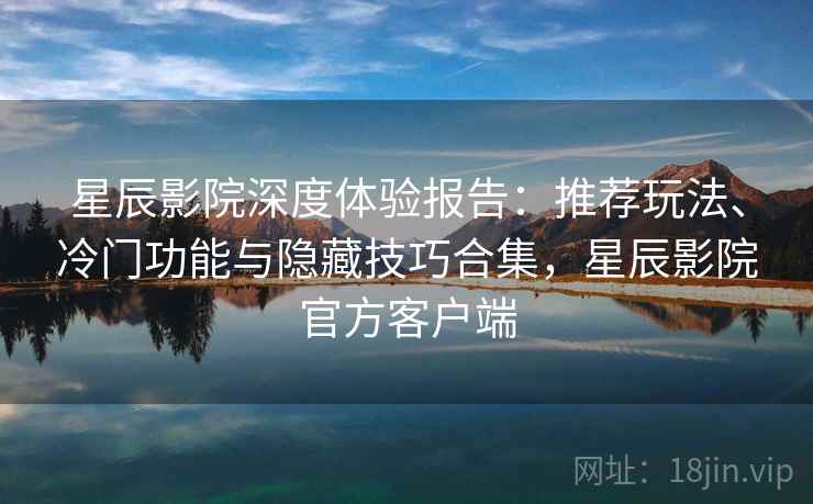 星辰影院深度体验报告：推荐玩法、冷门功能与隐藏技巧合集，星辰影院官方客户端