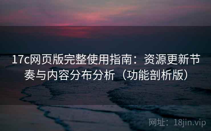 17c网页版完整使用指南：资源更新节奏与内容分布分析（功能剖析版）