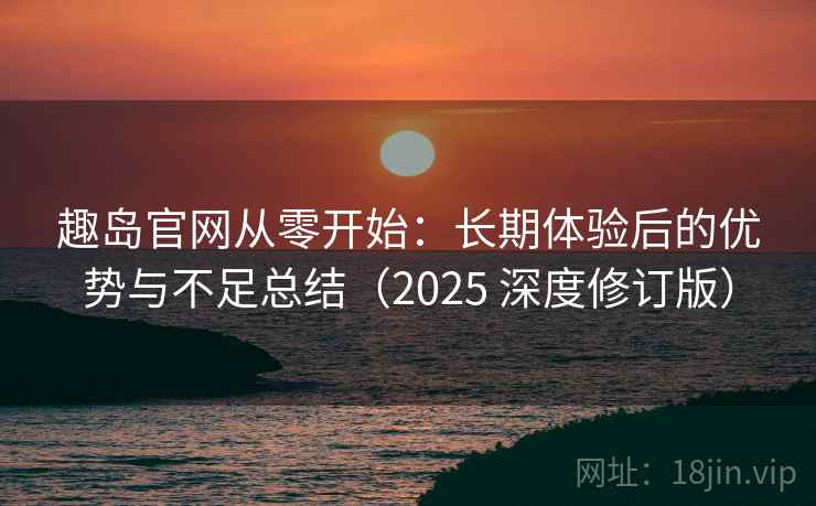趣岛官网从零开始：长期体验后的优势与不足总结（2025 深度修订版）