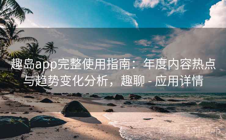 趣岛app完整使用指南：年度内容热点与趋势变化分析，趣聊 - 应用详情