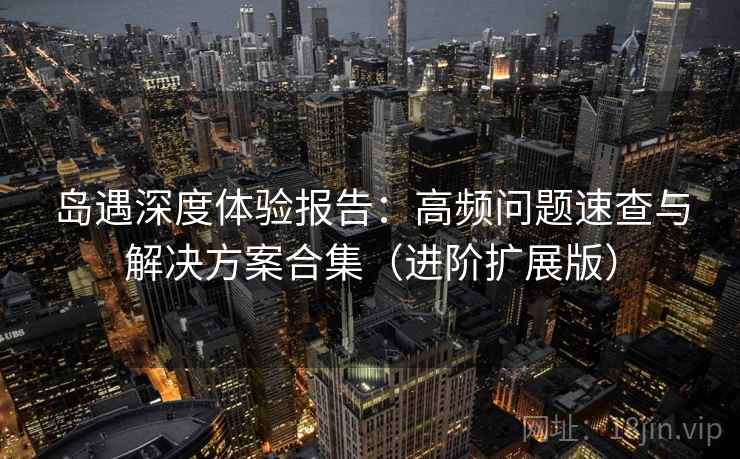 岛遇深度体验报告：高频问题速查与解决方案合集（进阶扩展版）