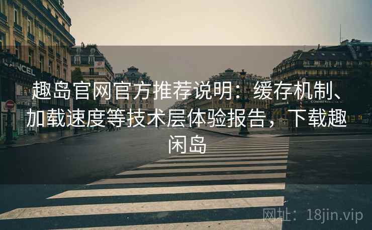 趣岛官网官方推荐说明:缓存机制、加载速度等技术层体验报告,下载趣闲岛 趣岛官网官方推荐说明:缓存机制、加载速度等技术层体验报告,下载趣闲岛