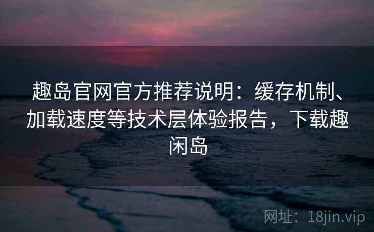 趣岛官网官方推荐说明：缓存机制、加载速度等技术层体验报告，下载趣闲岛