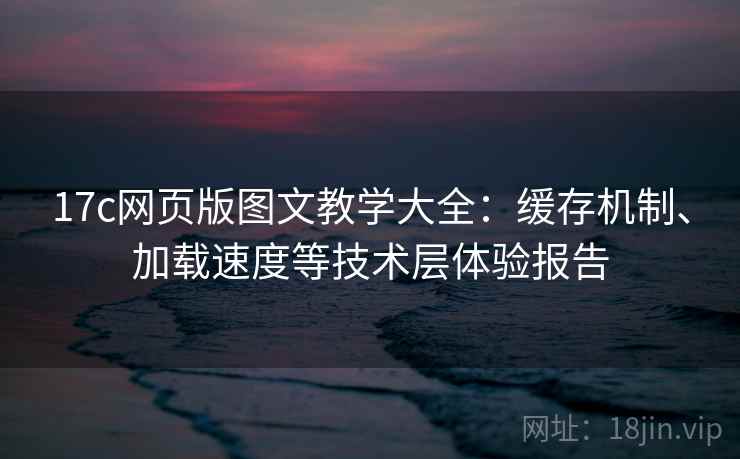 17c网页版图文教学大全：缓存机制、加载速度等技术层体验报告