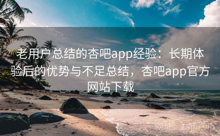 老用户总结的杏吧app经验：长期体验后的优势与不足总结，杏吧app官方网站下载