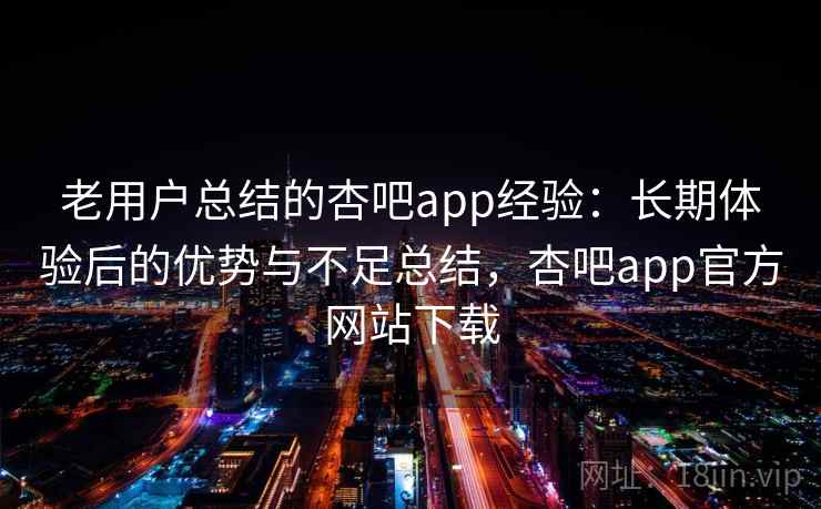 老用户总结的杏吧app经验：长期体验后的优势与不足总结，杏吧app官方网站下载