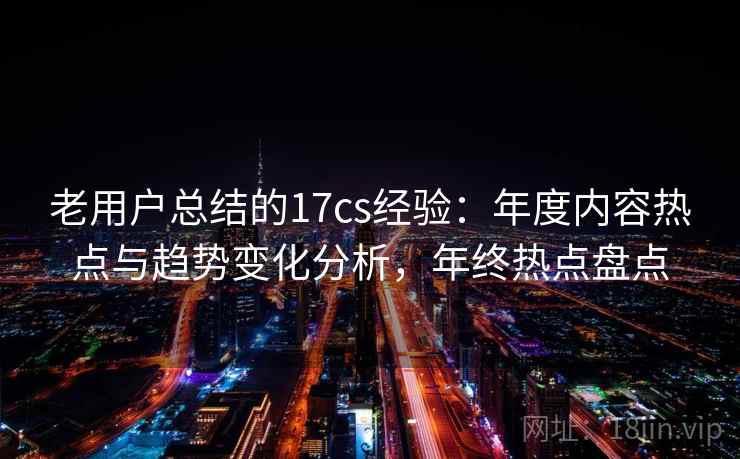 老用户总结的17cs经验：年度内容热点与趋势变化分析，年终热点盘点