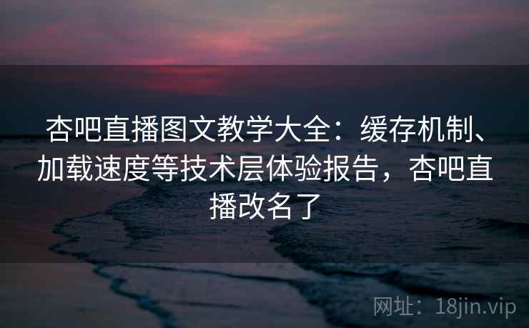 杏吧直播图文教学大全：缓存机制、加载速度等技术层体验报告，杏吧直播改名了