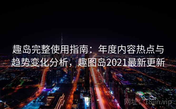 趣岛完整使用指南：年度内容热点与趋势变化分析，趣图岛2021最新更新