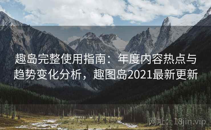 趣岛完整使用指南：年度内容热点与趋势变化分析，趣图岛2021最新更新