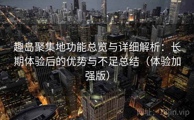 趣岛聚集地功能总览与详细解析：长期体验后的优势与不足总结（体验加强版）