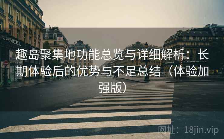 趣岛聚集地功能总览与详细解析：长期体验后的优势与不足总结（体验加强版）