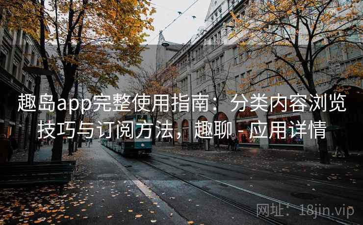 趣岛app完整使用指南：分类内容浏览技巧与订阅方法，趣聊 - 应用详情