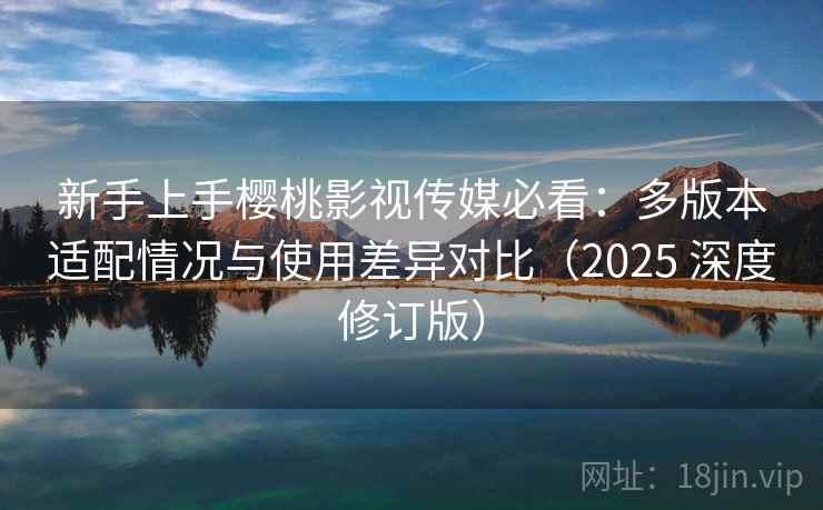 新手上手樱桃影视传媒必看：多版本适配情况与使用差异对比（2025 深度修订版）