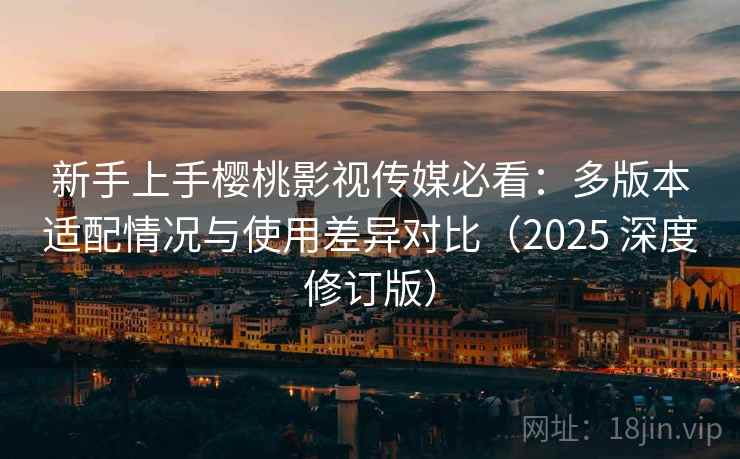 新手上手樱桃影视传媒必看：多版本适配情况与使用差异对比（2025 深度修订版）