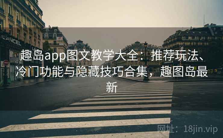 趣岛app图文教学大全：推荐玩法、冷门功能与隐藏技巧合集，趣图岛最新