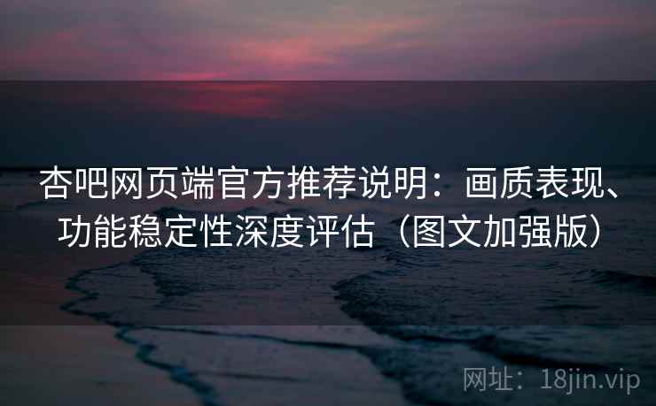杏吧网页端官方推荐说明：画质表现、功能稳定性深度评估（图文加强版）