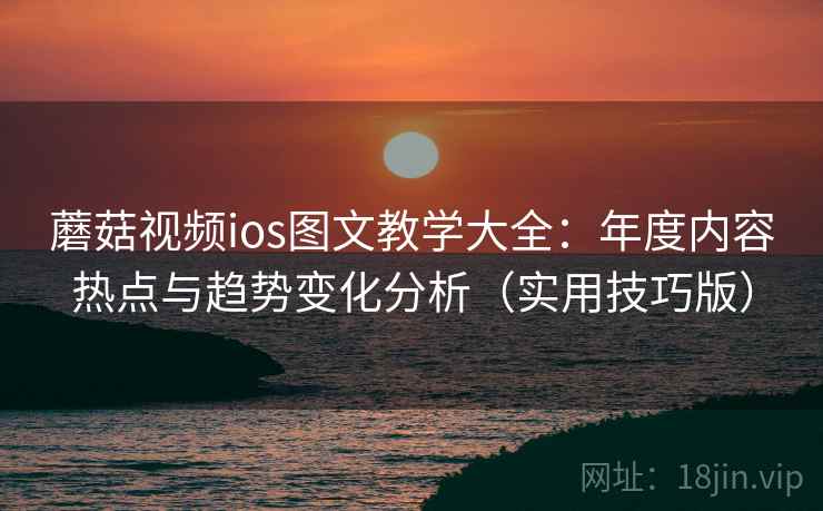 蘑菇视频ios图文教学大全：年度内容热点与趋势变化分析（实用技巧版）