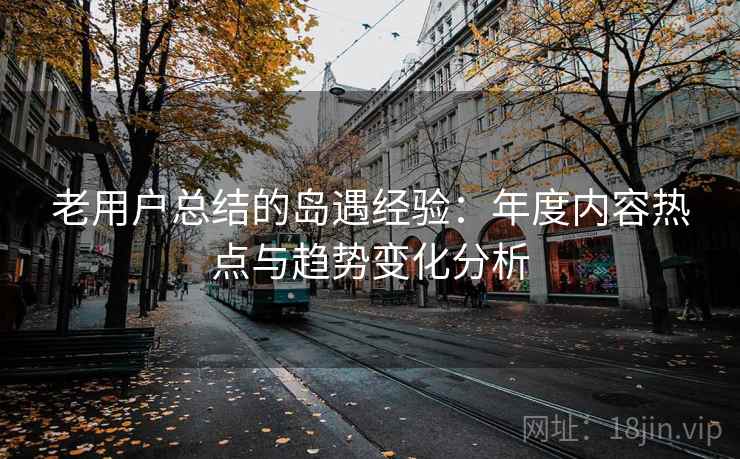 老用户总结的岛遇经验：年度内容热点与趋势变化分析
