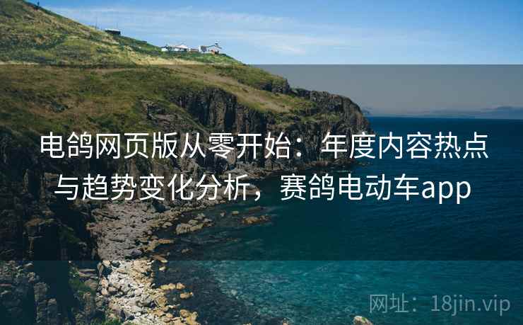 电鸽网页版从零开始：年度内容热点与趋势变化分析，赛鸽电动车app
