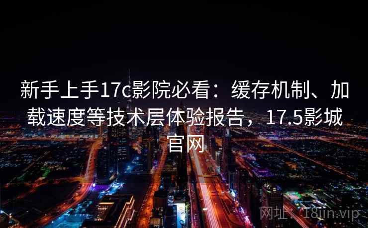 新手上手17c影院必看：缓存机制、加载速度等技术层体验报告，17.5影城官网
