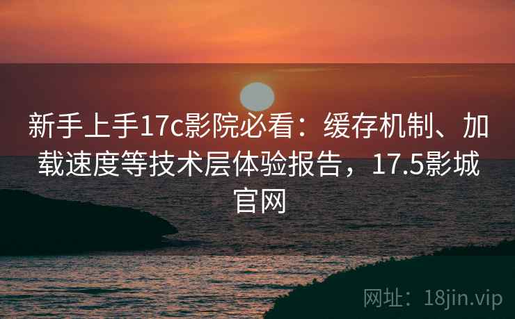 新手上手17c影院必看:缓存机制、加载速度等技术层体验报告,17.5影城官网 新手上手17c影院必看:缓存机制、加载速度等技术层体验报告,17.5影城官网