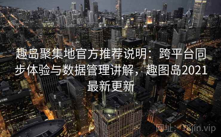 趣岛聚集地官方推荐说明：跨平台同步体验与数据管理讲解，趣图岛2021最新更新