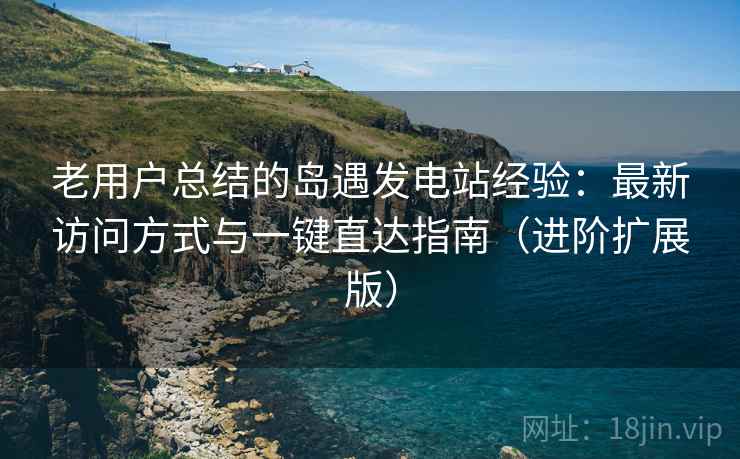 老用户总结的岛遇发电站经验：最新访问方式与一键直达指南（进阶扩展版）