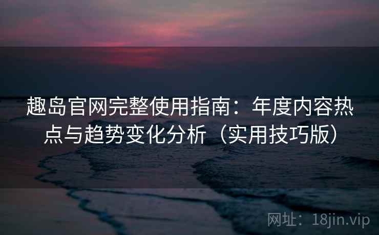 趣岛官网完整使用指南：年度内容热点与趋势变化分析（实用技巧版）