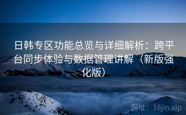 日韩专区功能总览与详细解析：跨平台同步体验与数据管理讲解（新版强化版）