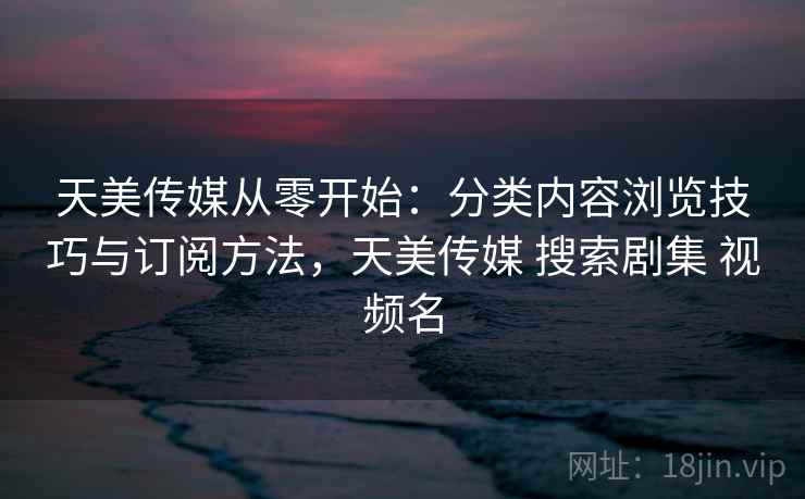 天美传媒从零开始：分类内容浏览技巧与订阅方法，天美传媒 搜索剧集 视频名