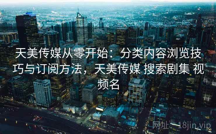 天美传媒从零开始：分类内容浏览技巧与订阅方法，天美传媒 搜索剧集 视频名