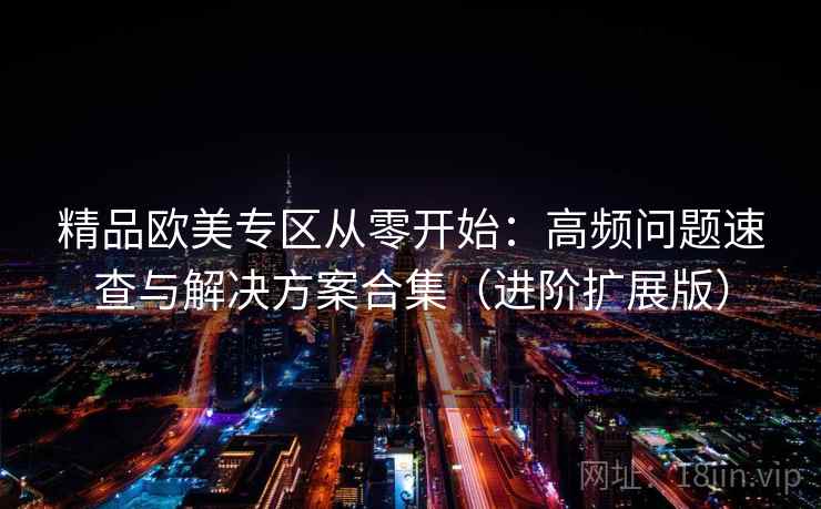 精品欧美专区从零开始：高频问题速查与解决方案合集（进阶扩展版）