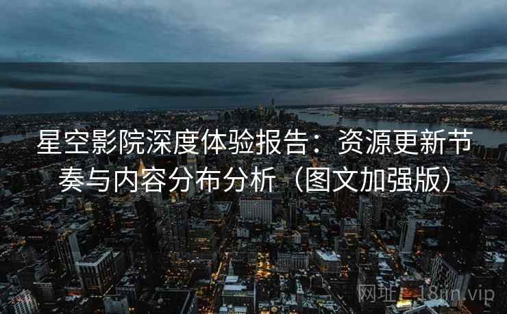 星空影院深度体验报告：资源更新节奏与内容分布分析（图文加强版）