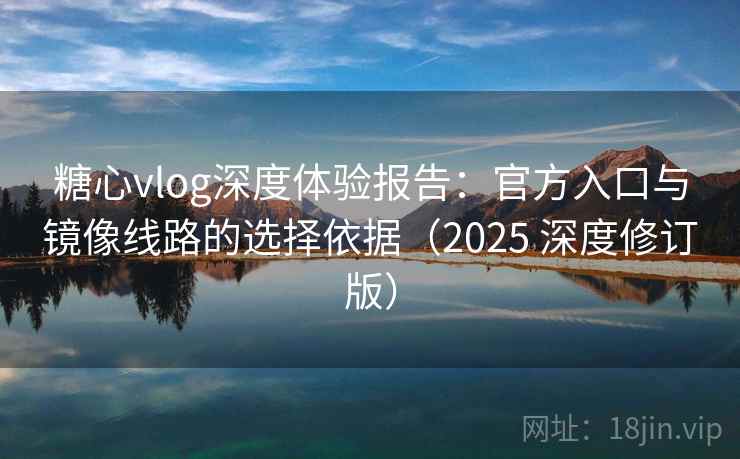 糖心vlog深度体验报告：官方入口与镜像线路的选择依据（2025 深度修订版）