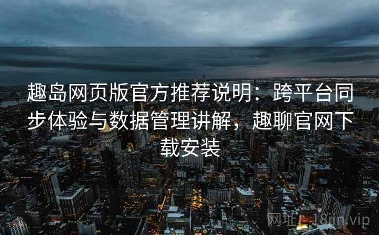 趣岛网页版官方推荐说明：跨平台同步体验与数据管理讲解，趣聊官网下载安装