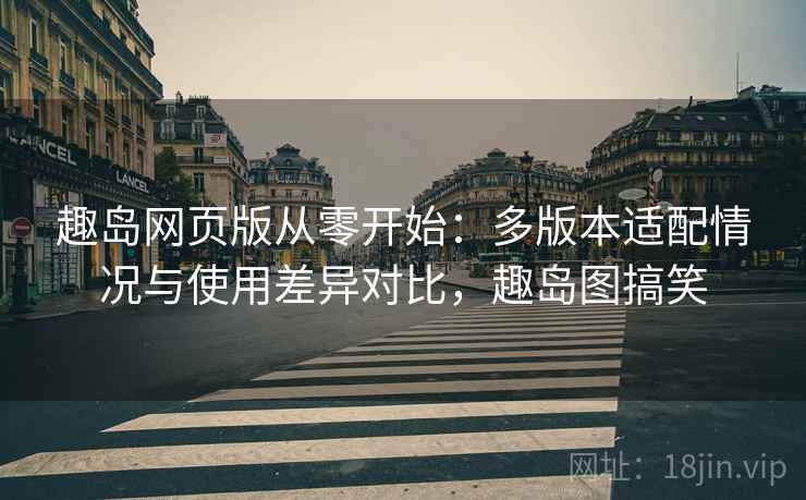 趣岛网页版从零开始：多版本适配情况与使用差异对比，趣岛图搞笑