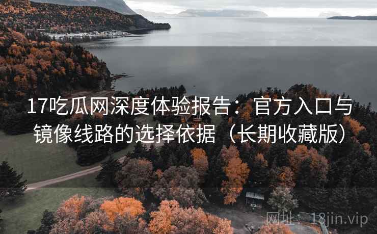17吃瓜网深度体验报告：官方入口与镜像线路的选择依据（长期收藏版）