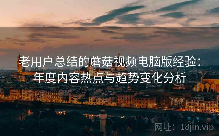 老用户总结的蘑菇视频电脑版经验：年度内容热点与趋势变化分析