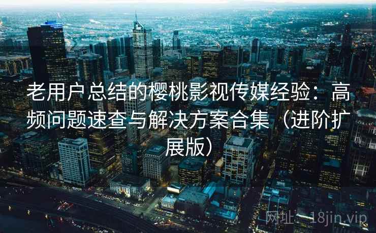老用户总结的樱桃影视传媒经验：高频问题速查与解决方案合集（进阶扩展版）
