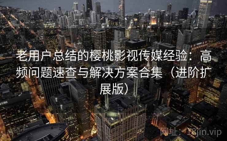 老用户总结的樱桃影视传媒经验：高频问题速查与解决方案合集（进阶扩展版）