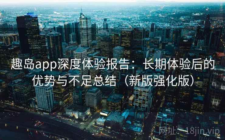 趣岛app深度体验报告：长期体验后的优势与不足总结（新版强化版）