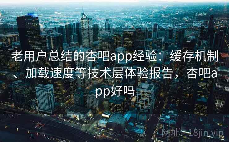 老用户总结的杏吧app经验：缓存机制、加载速度等技术层体验报告，杏吧app好吗
