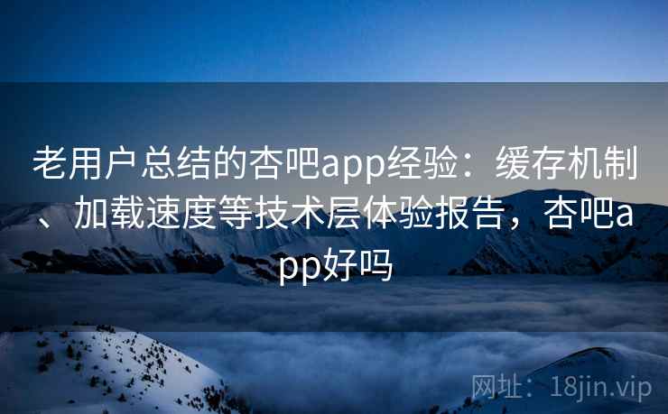 老用户总结的杏吧app经验：缓存机制、加载速度等技术层体验报告，杏吧app好吗