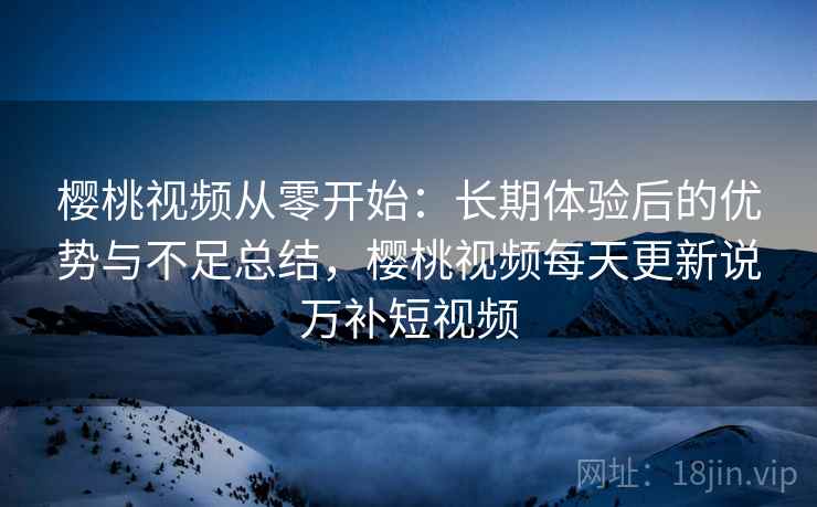樱桃视频从零开始：长期体验后的优势与不足总结，樱桃视频每天更新说万补短视频