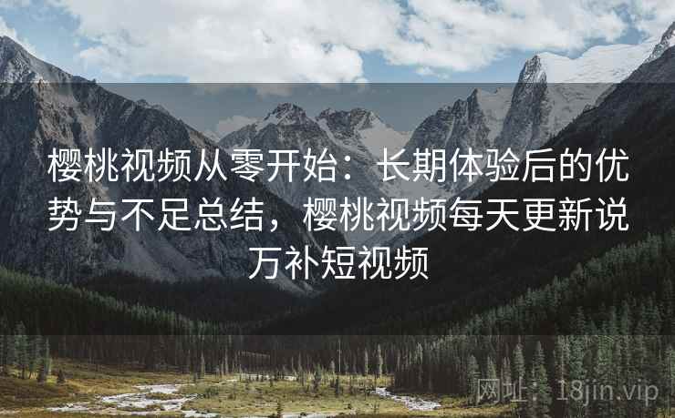 樱桃视频从零开始：长期体验后的优势与不足总结，樱桃视频每天更新说万补短视频