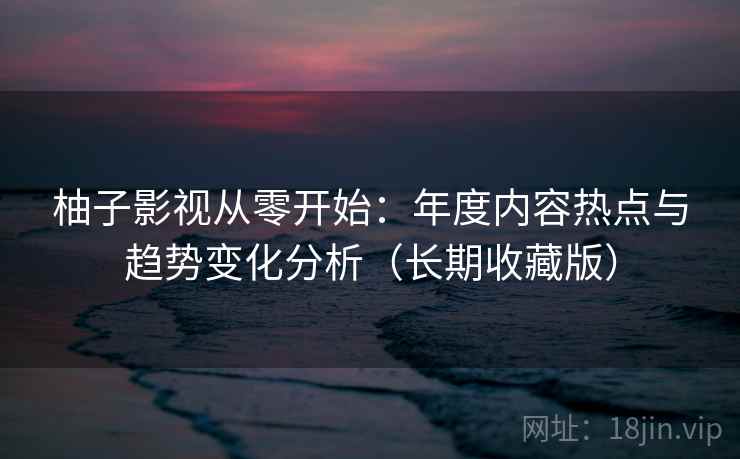柚子影视从零开始：年度内容热点与趋势变化分析（长期收藏版）