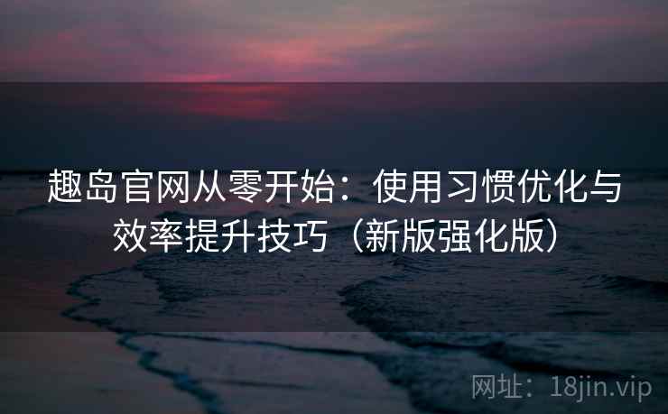 趣岛官网从零开始：使用习惯优化与效率提升技巧（新版强化版）
