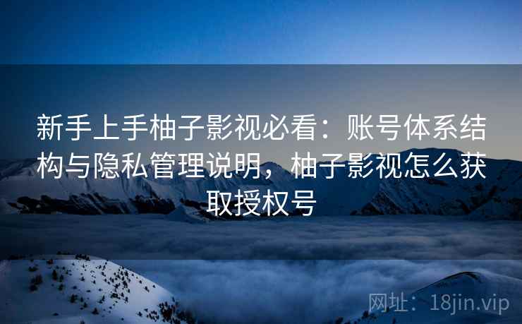 新手上手柚子影视必看：账号体系结构与隐私管理说明，柚子影视怎么获取授权号