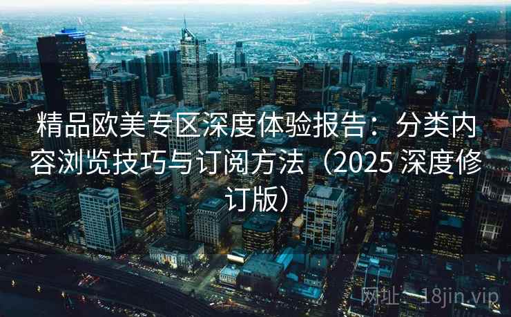 精品欧美专区深度体验报告：分类内容浏览技巧与订阅方法（2025 深度修订版）
